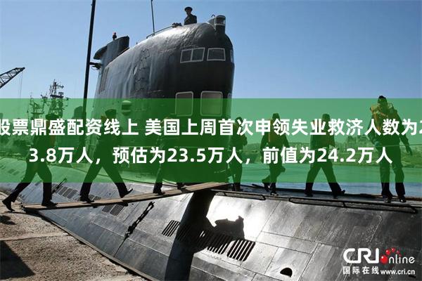 股票鼎盛配资线上 美国上周首次申领失业救济人数为23.8万人,预估为23.5万人,前值为24.2万人