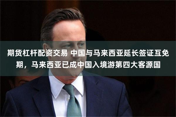 期货杠杆配资交易 中国与马来西亚延长签证互免期,马来西亚已成中国入境游第四大客源国