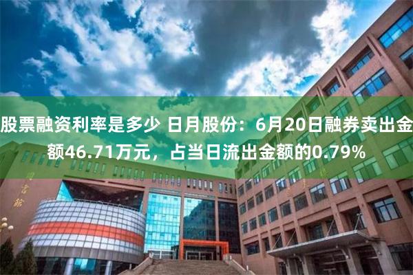 股票融资利率是多少 日月股份:6月20日融券卖出金额46.71万元,占当日流出金额的0.79%