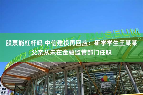 股票能杠杆吗 中信建投再回应:研学学生王某某父亲从未在金融监管部门任职