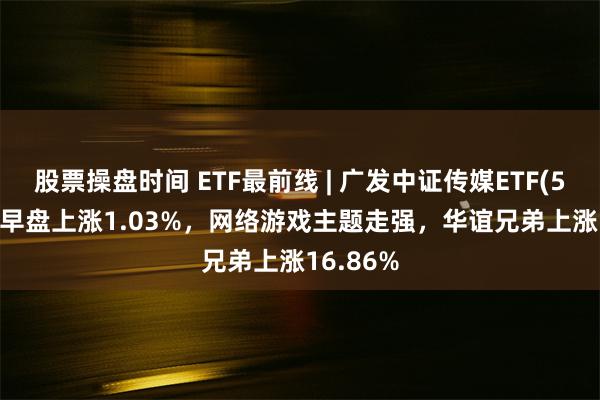股票操盘时间 ETF最前线 | 广发中证传媒ETF(512980)早盘上涨1.03%,网络游戏主题走强,华谊兄弟上涨16.86%