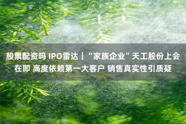 股票配资吗 IPO雷达|“家族企业”天工股份上会在即 高度依赖第一大客户 销售真实性引质疑