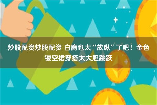 炒股配资炒股配资 白鹿也太“放纵”了吧!金色镂空裙穿搭太大胆跳跃