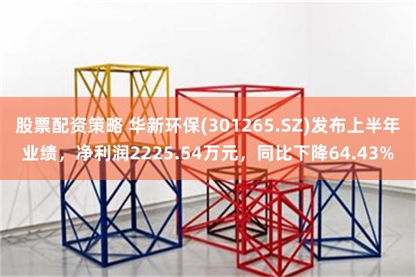 股票配资策略 华新环保(301265.SZ)发布上半年业绩,净利润2225.54万元,同比下降64.43%