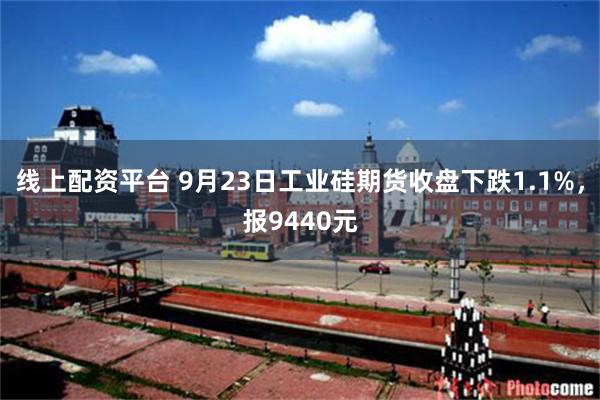 线上配资平台 9月23日工业硅期货收盘下跌1.1%,报9440元