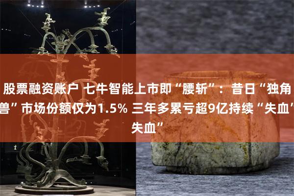 股票融资账户 七牛智能上市即“腰斩”:昔日“独角兽”市场份额仅为1.5% 三年多累亏超9亿持续“失血”