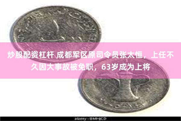炒股配资杠杆 成都军区原司令员张太恒,上任不久因大事故被免职,63岁成为上将