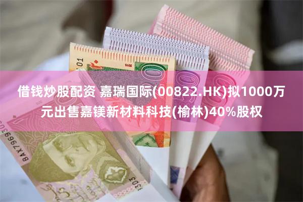 借钱炒股配资 嘉瑞国际(00822.HK)拟1000万元出售嘉镁新材料科技(榆林)40%股权