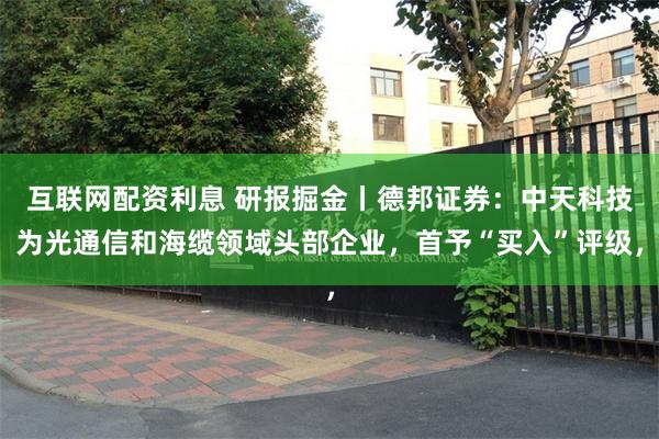 互联网配资利息 研报掘金丨德邦证券:中天科技为光通信和海缆领域头部企业,首予“买入”评级,