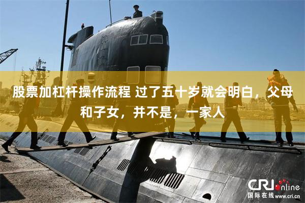 股票加杠杆操作流程 过了五十岁就会明白,父母和子女,并不是,一家人