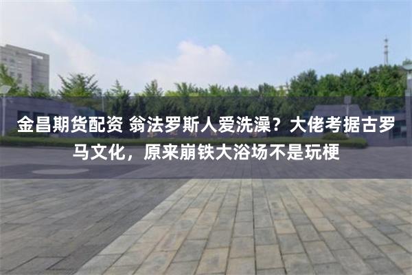 金昌期货配资 翁法罗斯人爱洗澡？大佬考据古罗马文化，原来崩铁大浴场不是玩梗