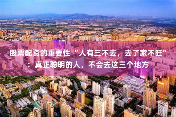 股票配资的重要性 “人有三不去,去了家不旺”:真正聪明的人,不会去这三个地方
