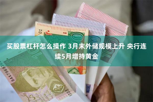 买股票杠杆怎么操作 3月末外储规模上升 央行连续5月增持黄金