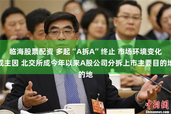 临海股票配资 多起“A拆A”终止 市场环境变化成主因 北交所成今年以来A股公司分拆上市主要目的地
