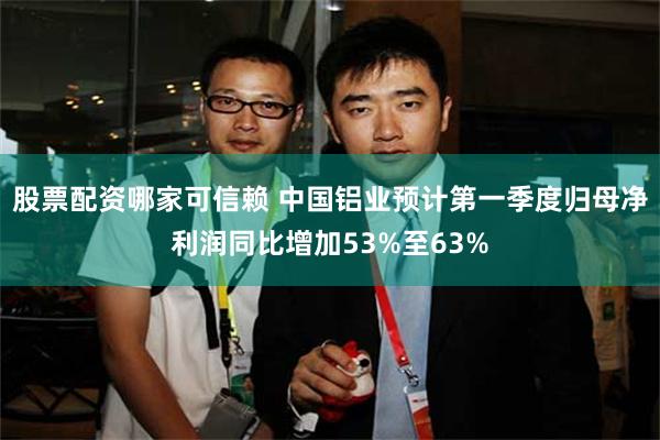 股票配资哪家可信赖 中国铝业预计第一季度归母净利润同比增加53%至63%