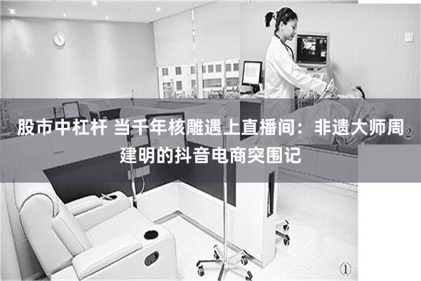 股市中杠杆 当千年核雕遇上直播间:非遗大师周建明的抖音电商突围记