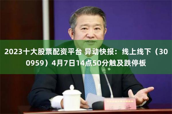 2023十大股票配资平台 异动快报：线上线下（300959）4月7日14点50分触及跌停板
