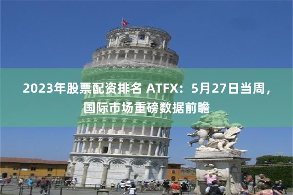 2023年股票配资排名 ATFX:5月27日当周,国际市场重磅数据前瞻