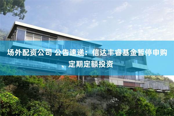 场外配资公司 公告速递：信达丰睿基金暂停申购、定期定额投资