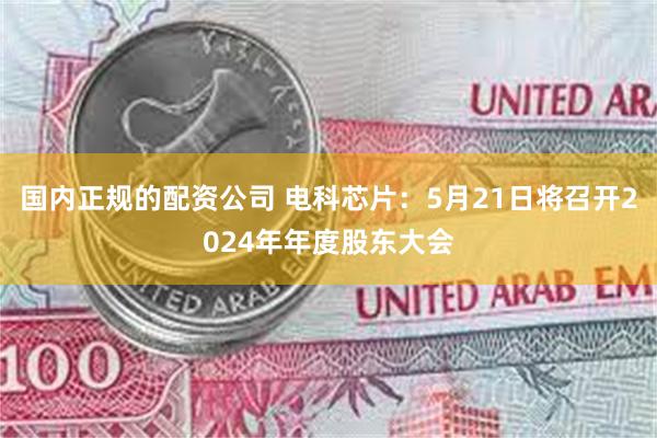 国内正规的配资公司 电科芯片：5月21日将召开2024年年度股东大会