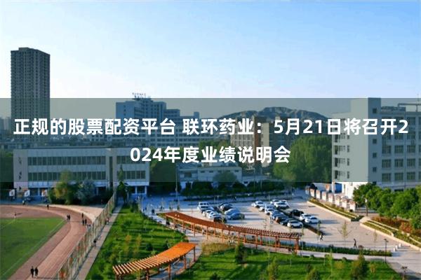 正规的股票配资平台 联环药业：5月21日将召开2024年度业绩说明会