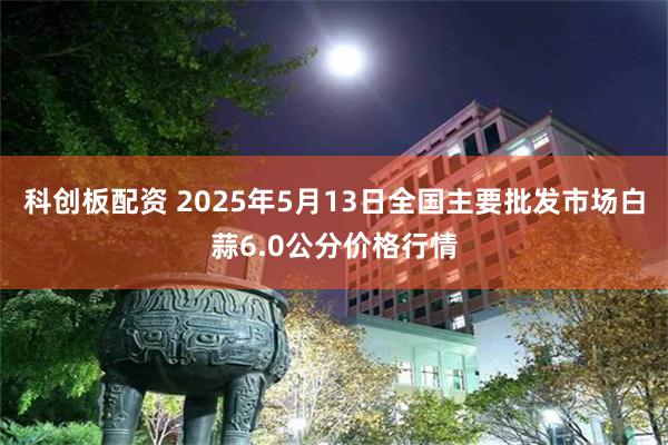科创板配资 2025年5月13日全国主要批发市场白蒜6.0公分价格行情