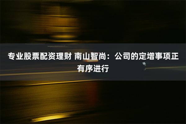 专业股票配资理财 南山智尚：公司的定增事项正有序进行