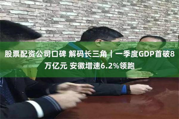 股票配资公司口碑 解码长三角|一季度GDP首破8万亿元 安徽增速6.2%领跑