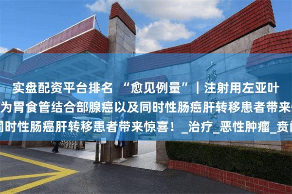实盘配资平台排名 “愈见例量”|注射用左亚叶酸/5-FU同时输注方案为胃食管结合部腺癌以及同时性肠癌肝转移患者带来惊喜!_治疗_恶性肿瘤_贲门