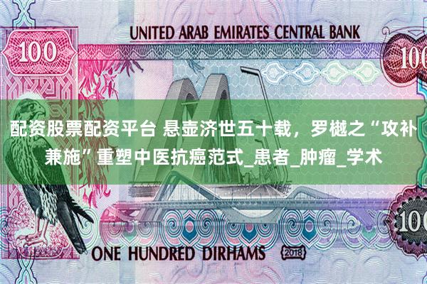 配资股票配资平台 悬壶济世五十载,罗樾之“攻补兼施”重塑中医抗癌范式_患者_肿瘤_学术