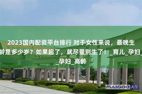 2023国内配资平台排行 对于女性来说，最晚生育年龄是多少岁？如果超了，就尽量别生了！_育儿_孕妇_高龄