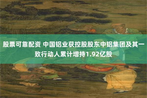 股票可靠配资 中国铝业获控股股东中铝集团及其一致行动人累计增持1.92亿股