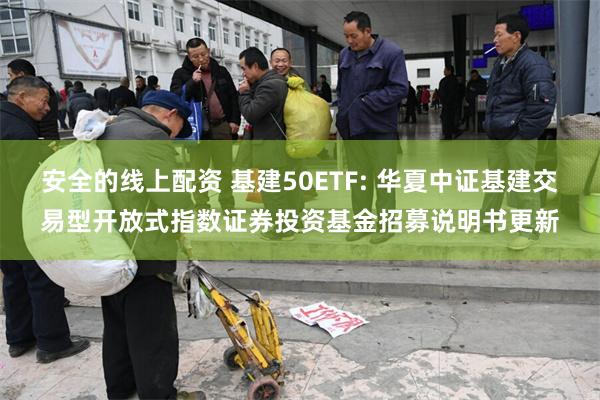 安全的线上配资 基建50ETF: 华夏中证基建交易型开放式指数证券投资基金招募说明书更新