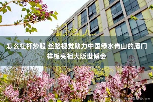 怎么杠杆炒股 丝路视觉助力中国绿水青山的厦门样板亮相大阪世博会