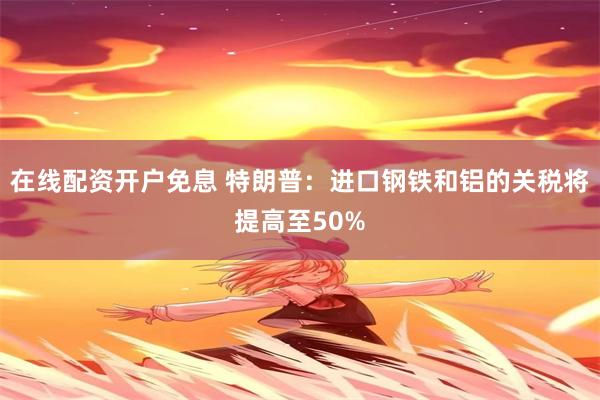 在线配资开户免息 特朗普：进口钢铁和铝的关税将提高至50%