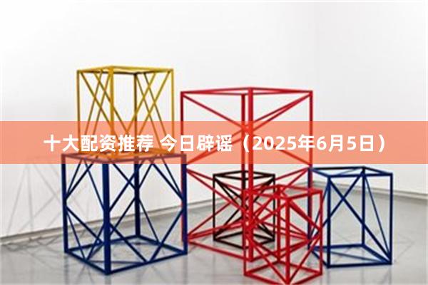 十大配资推荐 今日辟谣(2025年6月5日)