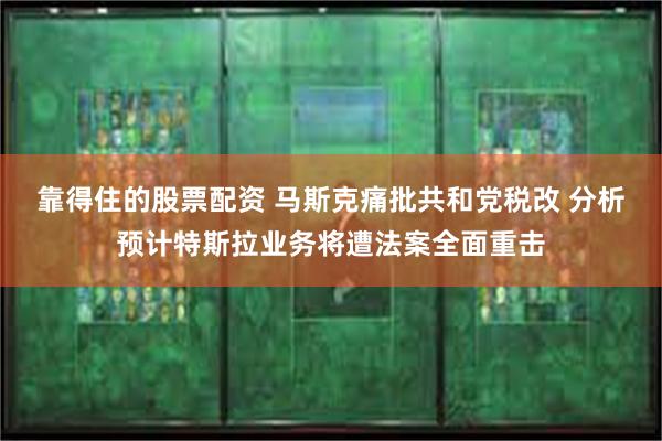 靠得住的股票配资 马斯克痛批共和党税改 分析预计特斯拉业务将遭法案全面重击