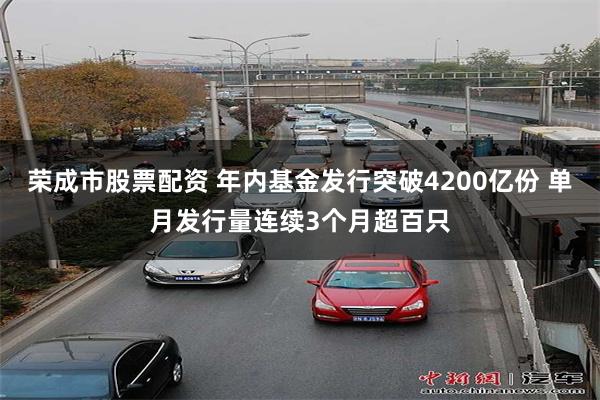 荣成市股票配资 年内基金发行突破4200亿份 单月发行量连续3个月超百只