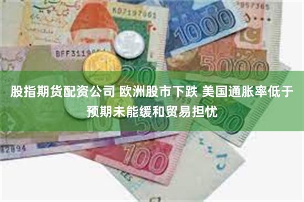 股指期货配资公司 欧洲股市下跌 美国通胀率低于预期未能缓和贸易担忧