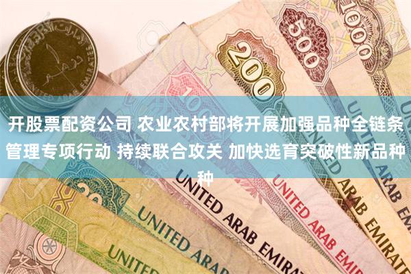 开股票配资公司 农业农村部将开展加强品种全链条管理专项行动 持续联合攻关 加快选育突破性新品种