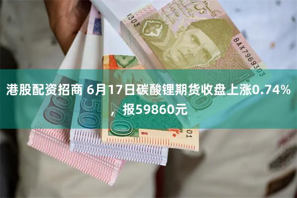 港股配资招商 6月17日碳酸锂期货收盘上涨0.74%,报59860元