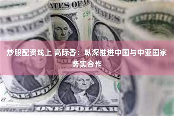 炒股配资线上 高际香:纵深推进中国与中亚国家务实合作