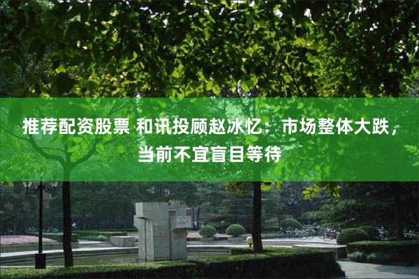 推荐配资股票 和讯投顾赵冰忆：市场整体大跌，当前不宜盲目等待