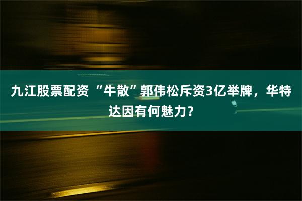 九江股票配资 “牛散”郭伟松斥资3亿举牌,华特达因有何魅力?