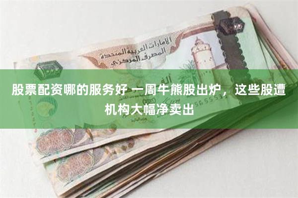 股票配资哪的服务好 一周牛熊股出炉,这些股遭机构大幅净卖出