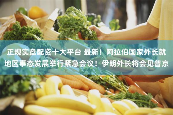正规实盘配资十大平台 最新!阿拉伯国家外长就地区事态发展举行紧急会议!伊朗外长将会见普京