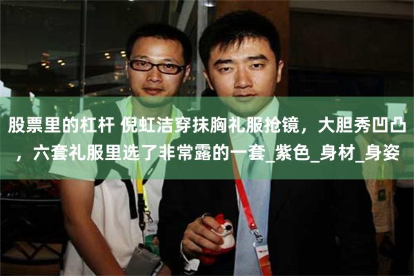 股票里的杠杆 倪虹洁穿抹胸礼服抢镜,大胆秀凹凸,六套礼服里选了非常露的一套_紫色_身材_身姿
