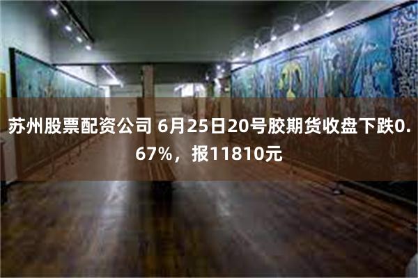 苏州股票配资公司 6月25日20号胶期货收盘下跌0.67%，报11810元