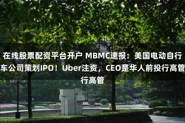 在线股票配资平台开户 MBMC速报:美国电动自行车公司策划IPO!Uber注资,CEO是华人前投行高管