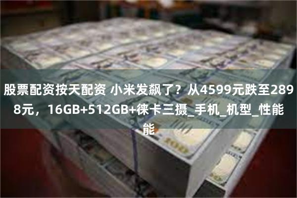 股票配资按天配资 小米发飙了?从4599元跌至2898元,16GB+512GB+徕卡三摄_手机_机型_性能
